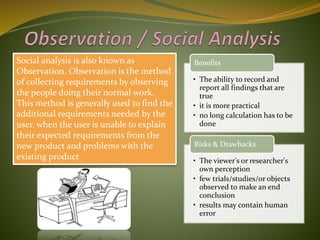 Social analysis is also known as
Observation. Observation is the method
of collecting requirements by observing
the people doing their normal work.
This method is generally used to find the
additional requirements needed by the
user, when the user is unable to explain
their expected requirements from the
new product and problems with the
existing product
• The ability to record and
report all findings that are
true
• it is more practical
• no long calculation has to be
done
Benefits
• The viewer's or researcher's
own perception
• few trials/studies/or objects
observed to make an end
conclusion
• results may contain human
error
Risks & Drawbacks
 