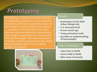 Prototyping is a relatively modern technique
for gathering requirements. In this approach,
you gather preliminary requirements that you
use to build an initial version of the solution
— a prototype. You show this to the client,
who then gives you additional requirements.
You change the application and cycle around
with the client again. This repetitive process
continues until the product meets the critical
mass of business needs or for an agreed
number of iterations.
• prototypes can be ideal
reduce design risk
• it is more practical
• Screen mock-ups
• Using animation tools
• provides an understanding
of functionality
Benefits
• takes time to build
• more costly to build
• false sense of security
Risks & Drawbacks
 