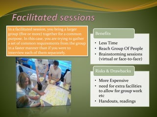 In a facilitated session, you bring a larger
group (five or more) together for a common
purpose. In this case, you are trying to gather
a set of common requirements from the group
in a faster manner than if you were to
interview each of them separately.
• Less Time
• Reach Group Of People
• Brainstorming sessions
(virtual or face-to-face)
Benefits
• More Expensive
• need for extra facilities
to allow for group work
etc
• Handouts, readings
Risks & Drawbacks
 
