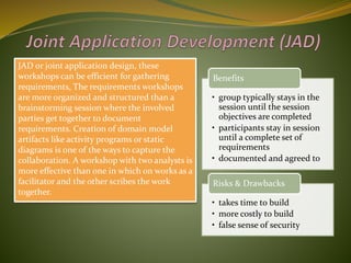 JAD or joint application design, these
workshops can be efficient for gathering
requirements. The requirements workshops
are more organized and structured than a
brainstorming session where the involved
parties get together to document
requirements. Creation of domain model
artifacts like activity programs or static
diagrams is one of the ways to capture the
collaboration. A workshop with two analysts is
more effective than one in which on works as a
facilitator and the other scribes the work
together.
• group typically stays in the
session until the session
objectives are completed
• participants stay in session
until a complete set of
requirements
• documented and agreed to
Benefits
• takes time to build
• more costly to build
• false sense of security
Risks & Drawbacks
 