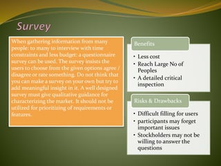 When gathering information from many
people: to many to interview with time
constraints and less budget: a questionnaire
survey can be used. The survey insists the
users to choose from the given options agree /
disagree or rate something. Do not think that
you can make a survey on your own but try to
add meaningful insight in it. A well designed
survey must give qualitative guidance for
characterizing the market. It should not be
utilized for prioritizing of requirements or
features.
• Less cost
• Reach Large No of
Peoples
• A detailed critical
inspection
Benefits
• Difficult filling for users
• participants may forget
important issues
• Stockholders may not be
willing to answer the
questions
Risks & Drawbacks
 
