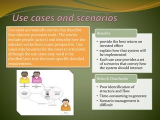 Use cases are basically stories that describe
how discrete processes work. The stories
include people (actors) and describe how the
solution works from a user perspective. Use
cases may be easier for the users to articulate,
although the use cases may need to be
distilled later into the more specific detailed
requirements.
• provide the best return on
invested effort
• explain how that system will
be implemented
• Each use case provides a set
of scenarios that convey how
the system should interact
Benefits
• Poor identification of
structure and flow
• Time-consuming to generate
• Scenario management is
difficult
Risks & Drawbacks
 