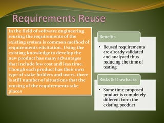 In the field of software engineering
reusing the requirements of the
existing system is common method of
requirements elicitation. Using the
existing knowledge to develop the
new product has many advantages
that include low cost and less time.
Though each product has their own
type of stake holders and users, there
is still number of situations that the
reusing of the requirements take
places
• Reused requirements
are already validated
and analyzed thus
reducing the time of
testing
Benefits
• Some time proposed
product is completely
different form the
existing product
Risks & Drawbacks
 