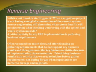 Is this a last resort or starting point? When a migration project
is not having enough documentation of the current system,
reverse engineering will determine what system does? It will
not determine what the thing went wrong with the system and
what a system must do?
A critical activity for any ERP implementation is gathering
business requirements
Often we spend too much time and effort focusing on
gathering requirements that do not support key business
results and then gloss over the key business activities because
of implementation time constraints. Prioritizing business
results is an activity that we need to initiate before gather
requirements, not during fit/gap when expectations are
harder to manage and negotiate.
 