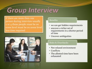 If there are more then one
person during interview usually
2 or 4 these people must be on
some level must be on some level
less time required
• we can get hidden requirements
• uncover a richer set of
requirements in a shorter period
of time
• Uncover ambiguities
Benefits
• Not relaxed environment
• Conflicts
• The allotted time have been
exhausted
Risks & Drawbacks
 