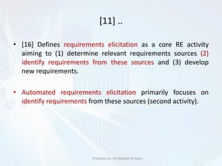 [11] ..
• [16] Defines requirements elicitation as a core RE activity
aiming to (1) determine relevant requirements sources (2)
identify requirements from these sources and (3) develop
new requirements.
• Automated requirements elicitation primarily focuses on
identify requirements from these sources (second activity).
Prepared by: Dr.Hamdan Al-Sabri
 