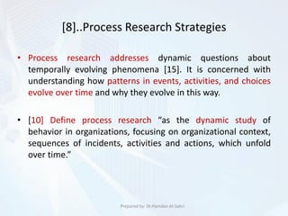 [8]..Process Research Strategies
• Process research addresses dynamic questions about
temporally evolving phenomena [15]. It is concerned with
understanding how patterns in events, activities, and choices
evolve over time and why they evolve in this way.
• [10] Define process research “as the dynamic study of
behavior in organizations, focusing on organizational context,
sequences of incidents, activities and actions, which unfold
over time.”
Prepared by: Dr.Hamdan Al-Sabri
 