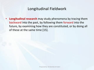 Longitudinal Fieldwork
• Longitudinal research may study phenomena by tracing them
backward into the past, by following them forward into the
future, by examining how they are constituted, or by doing all
of these at the same time [15].
Prepared by: Dr.Hamdan Al-Sabri
 
