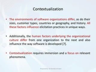 Contextualization
• The environments of software organizations differ, as do their
sizes, customer types, countries or geography, and history. All
these factors influence elicitation practices in unique ways.
• Additionally, the human factors underlying the organizational
culture differ from one organization to the next and also
influence the way software is developed [7].
• Contextualization requires immersion and a focus on relevant
phenomena.
Prepared by: Dr.Hamdan Al-Sabri
 