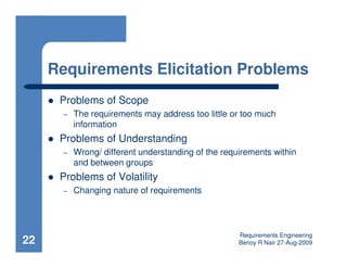 Requirements Elicitation Problems
      Problems of Scope
       –   The requirements may address too little or too much
           information
      Problems of Understanding
       –   Wrong/ different understanding of the requirements within
           and between groups
      Problems of Volatility
       –   Changing nature of requirements




                                                     Requirements Engineering
22                                                   Benoy R Nair 27-Aug-2009
 
