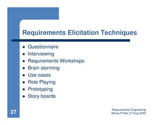 Requirements Elicitation Techniques

      Questionnaire
      Interviewing
      Requirements Workshops
      Brain storming
      Use cases
      Role Playing
      Prototyping
      Story boards

                                Requirements Engineering
27                              Benoy R Nair 27-Aug-2009
 