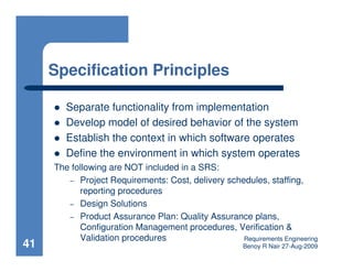Specification Principles

        Separate functionality from implementation
        Develop model of desired behavior of the system
        Establish the context in which software operates
        Define the environment in which system operates
     The following are NOT included in a SRS:
        – Project Requirements: Cost, delivery schedules, staffing,
           reporting procedures
        – Design Solutions
        – Product Assurance Plan: Quality Assurance plans,
           Configuration Management procedures, Verification &
           Validation procedures                   Requirements Engineering
41                                                     Benoy R Nair 27-Aug-2009
 