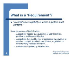 What is a ‘Requirement’?
       “A condition or capability to which a system must
       conform.”

    It can be any one of the following:
         – A capability needed by a customer or user to solve a
           problem or achieve an objective.
         – A capability that must be met or possessed by a system to
           satisfy a contract, standard, specification, regulation, or
           other formally imposed document.
         – A restriction imposed by a stakeholder.


                                                      Requirements Engineering
5                                                     Benoy R Nair 27-Aug-2009
 