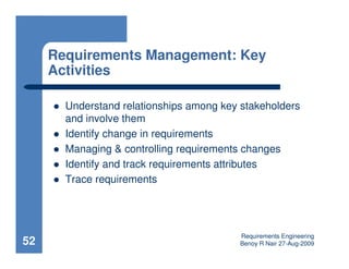 Requirements Management: Key
     Activities

       Understand relationships among key stakeholders
       and involve them
       Identify change in requirements
       Managing & controlling requirements changes
       Identify and track requirements attributes
       Trace requirements




                                          Requirements Engineering
52                                        Benoy R Nair 27-Aug-2009
 