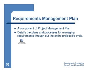 Requirements Management Plan

       A component of Project Management Plan
       Details the plans and processes for managing
       requirements through out the entire project life cycle.

        Requirements
       Management Plan




                                              Requirements Engineering
53                                            Benoy R Nair 27-Aug-2009
 