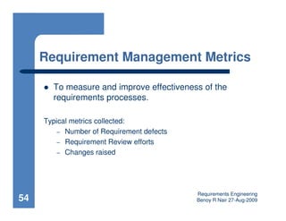 Requirement Management Metrics

       To measure and improve effectiveness of the
       requirements processes.

     Typical metrics collected:
         – Number of Requirement defects
         – Requirement Review efforts
         – Changes raised




                                           Requirements Engineering
54                                         Benoy R Nair 27-Aug-2009
 