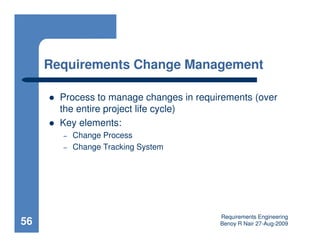 Requirements Change Management

       Process to manage changes in requirements (over
       the entire project life cycle)
       Key elements:
       –   Change Process
       –   Change Tracking System




                                         Requirements Engineering
56                                       Benoy R Nair 27-Aug-2009
 