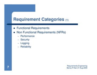 Requirement Categories (1)
     Functional Requirements
     Non Functional Requirements (NFRs)
      –   Performance
      –   Security
      –   Logging
      –   Reliability




                                          Requirements Engineering
7                                         Benoy R Nair 27-Aug-2009
 