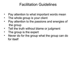 Facilitation Guidelines Pay attention to what important words mean The whole group is your client  Pay attention to the passions and energies of  the group Tell the truth without blame or judgment The group is the expert Never do for the group what the group can do  for itself 