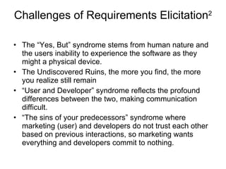 Challenges of Requirements Elicitation 2 The “Yes, But” syndrome stems from human nature and the users inability to experience the software as they might a physical device. The Undiscovered Ruins, the more you find, the more you realize still remain “ User and Developer” syndrome reflects the profound differences between the two, making communication difficult. “ The sins of your predecessors” syndrome where marketing (user) and developers do not trust each other based on previous interactions, so marketing wants everything and developers commit to nothing. 