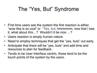 The “Yes, But” Syndrome First time users see the system the first reaction is either, “wow this is so cool” or  “ Yes, but , hmmmmm, now that I see it, what about  this …?  Wouldn’t it be nice …? Users reaction is simply human nature Need to employ techniques that get the “yes, buts” out early. Anticipate that there will be “yes, buts” and add time and resources to plan for feedback. Tends to be User Interface centric, these tend to be the touch points of the system by the users. 