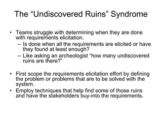 The “Undiscovered Ruins” Syndrome Teams struggle with determining when they are done with requirements elicitation. Is done when all the requirements are elicited or have they found at least enough? Like asking an archeologist “how many undiscovered ruins are there?” First scope the requirements elicitation effort by defining the problem or problems that are to be solved with the system. Employ techniques that help find some of those ruins and have the stakeholders buy-into the requirements. 