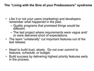 The “Living with the Sins of your Predecessors” syndrome Like it or not your users (marketing) and developers remember what happened in the past. Quality programs that promised things would be different. The last project where requirements were vague and/or were delivered short of expectations. The team “unilaterally” cut important features out of the last release. Need to build trust, slowly.  Do not over commit to features, schedule, or budget. Build success by delivering highest priority features early in the process.  