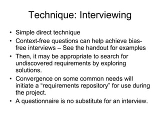 Technique: Interviewing Simple direct technique Context-free questions can help achieve bias-free interviews – See the handout for examples Then, it may be appropriate to search for undiscovered requirements by exploring solutions. Convergence on some common needs will initiate a “requirements repository” for use during the project. A questionnaire is no substitute for an interview. 