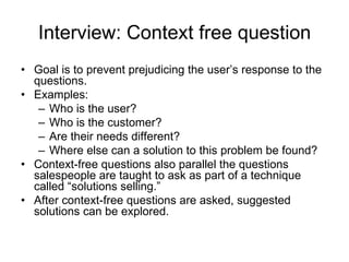 Interview: Context free question Goal is to prevent prejudicing the user’s response to the questions. Examples: Who is the user? Who is the customer? Are their needs different? Where else can a solution to this problem be found? Context-free questions also parallel the questions salespeople are taught to ask as part of a technique called “solutions selling.” After context-free questions are asked, suggested solutions can be explored. 