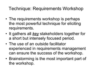 Technique: Requirements Workshop The requirements workshop is perhaps the most powerful technique for eliciting requirements. It gathers all  key  stakeholders together for a short but intensely focused period. The use of an outside facilitator experienced in requirements management can ensure the success of the workshop. Brainstorming is the most important part of the workshop. 