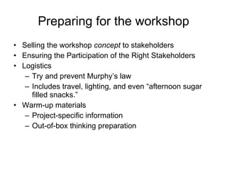Preparing for the workshop Selling the workshop  concept  to stakeholders Ensuring the Participation of the Right Stakeholders Logistics Try and prevent Murphy’s law Includes travel, lighting, and even “afternoon sugar filled snacks.” Warm-up materials Project-specific information Out-of-box thinking preparation 
