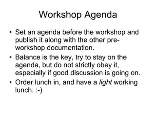 Workshop Agenda Set an agenda before the workshop and publish it along with the other pre-workshop documentation. Balance is the key, try to stay on the agenda, but do not strictly obey it, especially if good discussion is going on. Order lunch in, and have a  light  working lunch. :-) 