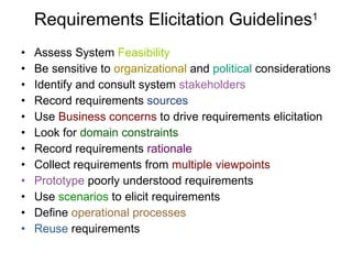 Requirements Elicitation Guidelines 1 Assess System  Feasibility Be sensitive to  organizational  and  political  considerations Identify and consult system  stakeholders Record requirements  sources Use  Business concerns  to drive requirements elicitation Look for  domain constraints Record requirements  rationale Collect requirements from  multiple viewpoints Prototype  poorly understood requirements Use  scenarios  to elicit requirements Define  operational processes Reuse  requirements 
