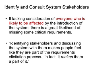 Identify and Consult System Stakeholders If lacking consideration of  everyone who is likely to be affected  by the introduction of the system, there is a great likelihood of missing some critical requirements. “Identifying stakeholders and discussing the system with them makes people feel like they are part of the requirements elicitation process.  In fact, it  makes  them a part of it.” 