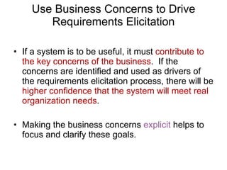 Use Business Concerns to Drive Requirements Elicitation If a system is to be useful, it must  contribute to the key concerns of the business .  If the concerns are identified and used as drivers of the requirements elicitation process, there will be  higher confidence that the system will meet real organization needs . Making the business concerns  explicit  helps to focus and clarify these goals. 