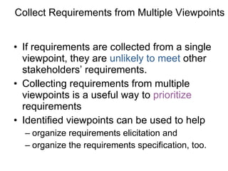 Collect Requirements from Multiple Viewpoints If requirements are collected from a single viewpoint, they are  unlikely to meet  other stakeholders’ requirements. Collecting requirements from multiple viewpoints is a useful way to  prioritize  requirements Identified viewpoints can be used to help  organize requirements elicitation and  organize the requirements specification, too. 