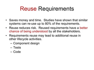 Reuse  Requirements Saves money and time.  Studies have shown that similar systems can re-use up to 80% of the requirements. Reuse reduces risk.  Reused requirements have a  better chance of being understood  by all the stakeholders. Requirements reuse may lead to additional reuse in other lifecycle activities. Component design Tests Code 