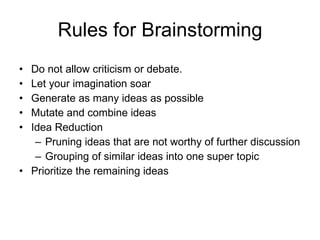 Rules for Brainstorming Do not allow criticism or debate. Let your imagination soar Generate as many ideas as possible Mutate and combine ideas Idea Reduction Pruning ideas that are not worthy of further discussion Grouping of similar ideas into one super topic Prioritize the remaining ideas 