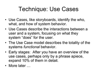Technique: Use Cases Use Cases, like storyboards, identify the who, what, and how of system behavior. Use Cases describe the interactions between a user and a system, focusing on what they system “does” for the user. The Use Case model describes the totality of the systems  functional  behavior. Early stages:  After you have an overview of the use cases, perhaps only by a phrase apiece, expand 10% of them in detail. More later … 