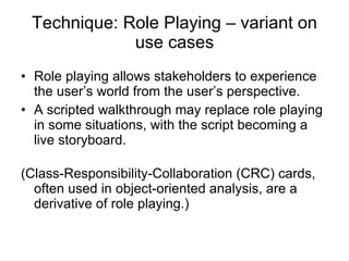 Technique: Role Playing – variant on use cases Role playing allows stakeholders to experience the user’s world from the user’s perspective. A scripted walkthrough may replace role playing in some situations, with the script becoming a live storyboard. (Class-Responsibility-Collaboration (CRC) cards, often used in object-oriented analysis, are a derivative of role playing.) 