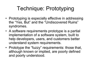 Technique: Prototyping Prototyping is especially effective in addressing the “Yes, But” and the “Undiscovered Ruins” syndromes. A software requirements prototype is a partial implementation of a software system, built to help developers, users, and customers better understand system requirements. Prototype the “fuzzy” requirements: those that, although known or implied, are poorly defined and poorly understood. 