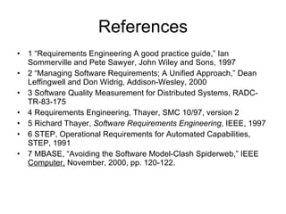 References 1 “Requirements Engineering A good practice guide,” Ian Sommerville and Pete Sawyer, John Wiley and Sons, 1997 2 “Managing Software Requirements; A Unified Approach,” Dean Leffingwell and Don Widrig, Addison-Wesley, 2000 3 Software Quality Measurement for Distributed Systems, RADC-TR-83-175 4 Requirements Engineering, Thayer, SMC 10/97, version 2 5 Richard Thayer,  Software Requirements Engineering , IEEE, 1997 6 STEP, Operational Requirements for Automated Capabilities, STEP, 1991 7 MBASE, “Avoiding the Software Model-Clash Spiderweb,” IEEE  Computer,  November, 2000, pp. 120-122. 