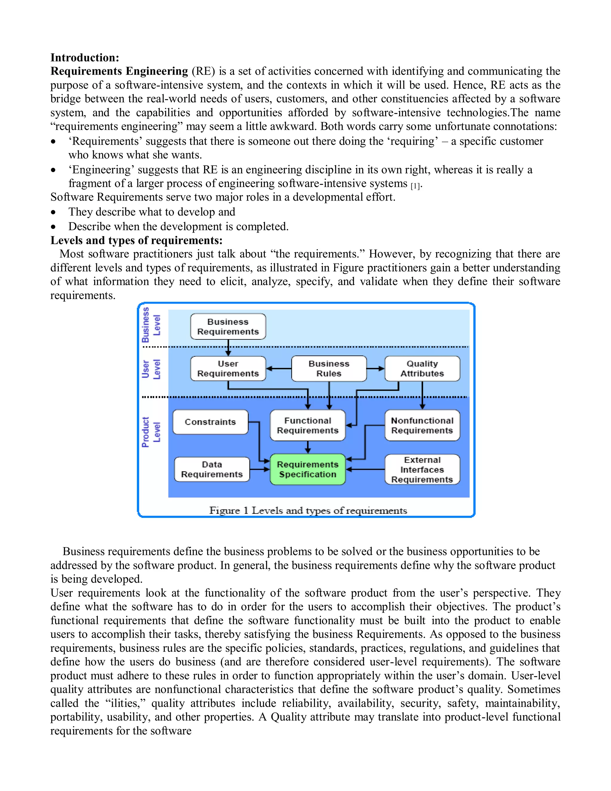 Introduction:
Requirements Engineering (RE) is a set of activities concerned with identifying and communicating the
purpose of a software-intensive system, and the contexts in which it will be used. Hence, RE acts as the
bridge between the real-world needs of users, customers, and other constituencies affected by a software
system, and the capabilities and opportunities afforded by software-intensive technologies.The name
“requirements engineering” may seem a little awkward. Both words carry some unfortunate connotations:
 „Requirements‟ suggests that there is someone out there doing the „requiring‟ – a specific customer
    who knows what she wants.
 „Engineering‟ suggests that RE is an engineering discipline in its own right, whereas it is really a
    fragment of a larger process of engineering software-intensive systems [1].
Software Requirements serve two major roles in a developmental effort.
 They describe what to develop and
 Describe when the development is completed.
Levels and types of requirements:
  Most software practitioners just talk about “the requirements.” However, by recognizing that there are
different levels and types of requirements, as illustrated in Figure practitioners gain a better understanding
of what information they need to elicit, analyze, specify, and validate when they define their software
requirements.




   Business requirements define the business problems to be solved or the business opportunities to be
addressed by the software product. In general, the business requirements define why the software product
is being developed.
User requirements look at the functionality of the software product from the user‟s perspective. They
define what the software has to do in order for the users to accomplish their objectives. The product‟s
functional requirements that define the software functionality must be built into the product to enable
users to accomplish their tasks, thereby satisfying the business Requirements. As opposed to the business
requirements, business rules are the specific policies, standards, practices, regulations, and guidelines that
define how the users do business (and are therefore considered user-level requirements). The software
product must adhere to these rules in order to function appropriately within the user‟s domain. User-level
quality attributes are nonfunctional characteristics that define the software product‟s quality. Sometimes
called the “ilities,” quality attributes include reliability, availability, security, safety, maintainability,
portability, usability, and other properties. A Quality attribute may translate into product-level functional
requirements for the software
 