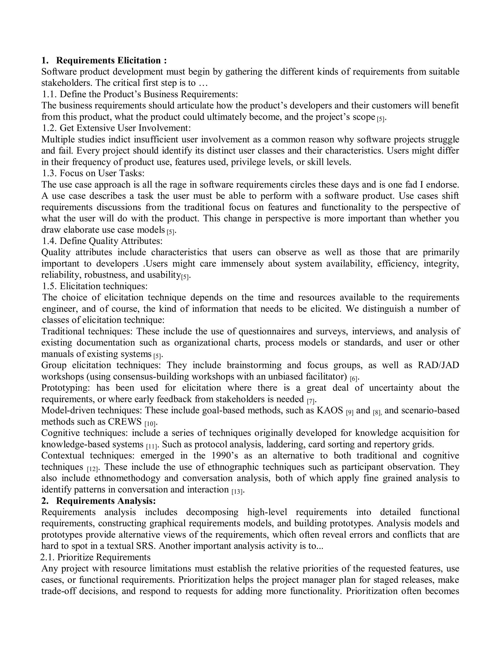 1. Requirements Elicitation :
Software product development must begin by gathering the different kinds of requirements from suitable
stakeholders. The critical first step is to …
1.1. Define the Product‟s Business Requirements:
The business requirements should articulate how the product‟s developers and their customers will benefit
from this product, what the product could ultimately become, and the project‟s scope [5].
1.2. Get Extensive User Involvement:
Multiple studies indict insufficient user involvement as a common reason why software projects struggle
and fail. Every project should identify its distinct user classes and their characteristics. Users might differ
in their frequency of product use, features used, privilege levels, or skill levels.
1.3. Focus on User Tasks:
The use case approach is all the rage in software requirements circles these days and is one fad I endorse.
A use case describes a task the user must be able to perform with a software product. Use cases shift
requirements discussions from the traditional focus on features and functionality to the perspective of
what the user will do with the product. This change in perspective is more important than whether you
draw elaborate use case models [5].
1.4. Define Quality Attributes:
Quality attributes include characteristics that users can observe as well as those that are primarily
important to developers .Users might care immensely about system availability, efficiency, integrity,
reliability, robustness, and usability[5].
1.5. Elicitation techniques:
The choice of elicitation technique depends on the time and resources available to the requirements
engineer, and of course, the kind of information that needs to be elicited. We distinguish a number of
classes of elicitation technique:
Traditional techniques: These include the use of questionnaires and surveys, interviews, and analysis of
existing documentation such as organizational charts, process models or standards, and user or other
manuals of existing systems [5].
Group elicitation techniques: They include brainstorming and focus groups, as well as RAD/JAD
workshops (using consensus-building workshops with an unbiased facilitator) [6].
Prototyping: has been used for elicitation where there is a great deal of uncertainty about the
requirements, or where early feedback from stakeholders is needed [7].
Model-driven techniques: These include goal-based methods, such as KAOS [9] and [8], and scenario-based
methods such as CREWS [10].
Cognitive techniques: include a series of techniques originally developed for knowledge acquisition for
knowledge-based systems [11]. Such as protocol analysis, laddering, card sorting and repertory grids.
Contextual techniques: emerged in the 1990‟s as an alternative to both traditional and cognitive
techniques [12]. These include the use of ethnographic techniques such as participant observation. They
also include ethnomethodogy and conversation analysis, both of which apply fine grained analysis to
identify patterns in conversation and interaction [13].
2. Requirements Analysis:
Requirements analysis includes decomposing high-level requirements into detailed functional
requirements, constructing graphical requirements models, and building prototypes. Analysis models and
prototypes provide alternative views of the requirements, which often reveal errors and conflicts that are
hard to spot in a textual SRS. Another important analysis activity is to...
2.1. Prioritize Requirements
Any project with resource limitations must establish the relative priorities of the requested features, use
cases, or functional requirements. Prioritization helps the project manager plan for staged releases, make
trade-off decisions, and respond to requests for adding more functionality. Prioritization often becomes
 