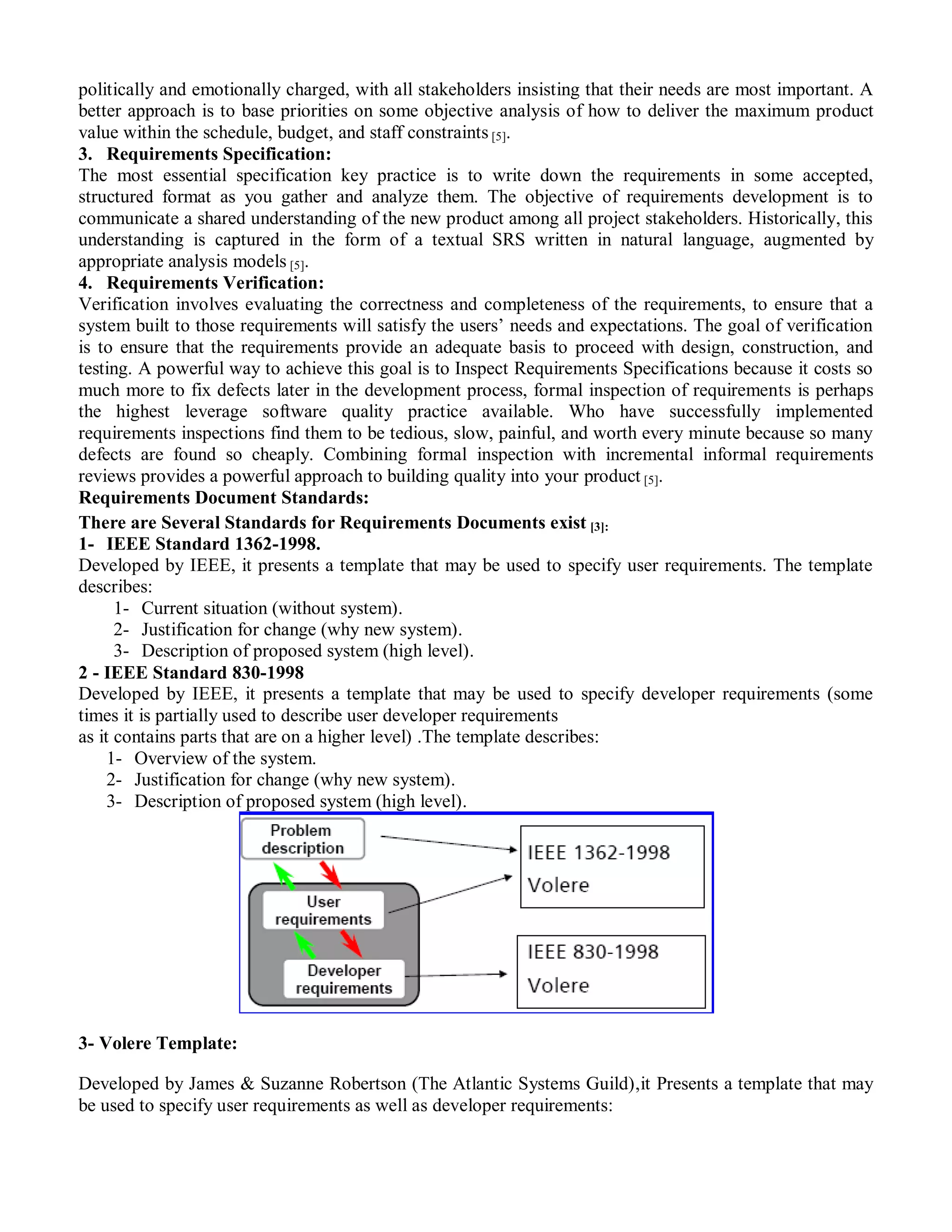politically and emotionally charged, with all stakeholders insisting that their needs are most important. A
better approach is to base priorities on some objective analysis of how to deliver the maximum product
value within the schedule, budget, and staff constraints [5].
3. Requirements Specification:
The most essential specification key practice is to write down the requirements in some accepted,
structured format as you gather and analyze them. The objective of requirements development is to
communicate a shared understanding of the new product among all project stakeholders. Historically, this
understanding is captured in the form of a textual SRS written in natural language, augmented by
appropriate analysis models [5].
4. Requirements Verification:
Verification involves evaluating the correctness and completeness of the requirements, to ensure that a
system built to those requirements will satisfy the users‟ needs and expectations. The goal of verification
is to ensure that the requirements provide an adequate basis to proceed with design, construction, and
testing. A powerful way to achieve this goal is to Inspect Requirements Specifications because it costs so
much more to fix defects later in the development process, formal inspection of requirements is perhaps
the highest leverage software quality practice available. Who have successfully implemented
requirements inspections find them to be tedious, slow, painful, and worth every minute because so many
defects are found so cheaply. Combining formal inspection with incremental informal requirements
reviews provides a powerful approach to building quality into your product [5].
Requirements Document Standards:
There are Several Standards for Requirements Documents exist [3]:
1- IEEE Standard 1362-1998.
Developed by IEEE, it presents a template that may be used to specify user requirements. The template
describes:
      1- Current situation (without system).
      2- Justification for change (why new system).
      3- Description of proposed system (high level).
2 - IEEE Standard 830-1998
Developed by IEEE, it presents a template that may be used to specify developer requirements (some
times it is partially used to describe user developer requirements
as it contains parts that are on a higher level) .The template describes:
     1- Overview of the system.
     2- Justification for change (why new system).
     3- Description of proposed system (high level).




3- Volere Template:

Developed by James & Suzanne Robertson (The Atlantic Systems Guild),it Presents a template that may
be used to specify user requirements as well as developer requirements:
 