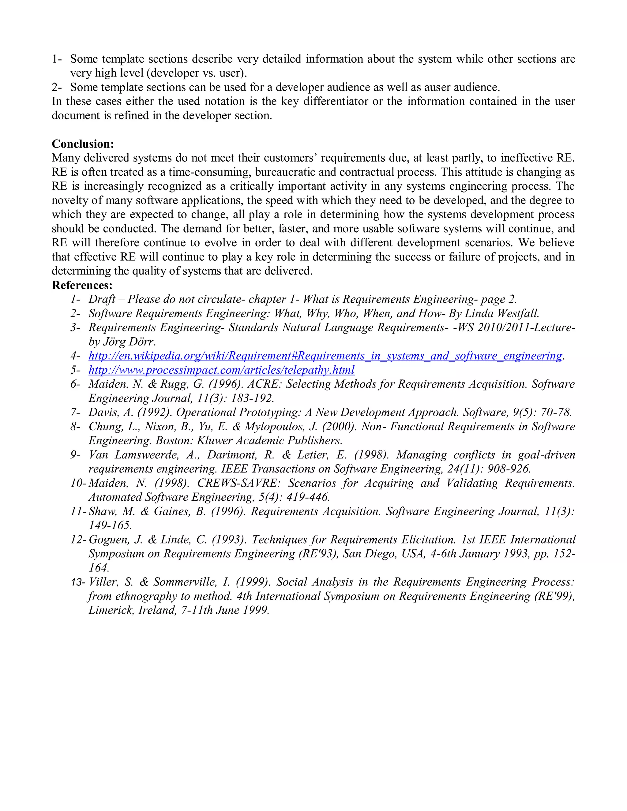 1- Some template sections describe very detailed information about the system while other sections are
    very high level (developer vs. user).
2- Some template sections can be used for a developer audience as well as auser audience.
In these cases either the used notation is the key differentiator or the information contained in the user
document is refined in the developer section.

Conclusion:
Many delivered systems do not meet their customers‟ requirements due, at least partly, to ineffective RE.
RE is often treated as a time-consuming, bureaucratic and contractual process. This attitude is changing as
RE is increasingly recognized as a critically important activity in any systems engineering process. The
novelty of many software applications, the speed with which they need to be developed, and the degree to
which they are expected to change, all play a role in determining how the systems development process
should be conducted. The demand for better, faster, and more usable software systems will continue, and
RE will therefore continue to evolve in order to deal with different development scenarios. We believe
that effective RE will continue to play a key role in determining the success or failure of projects, and in
determining the quality of systems that are delivered.
References:
    1- Draft – Please do not circulate- chapter 1- What is Requirements Engineering- page 2.
    2- Software Requirements Engineering: What, Why, Who, When, and How- By Linda Westfall.
    3- Requirements Engineering- Standards Natural Language Requirements- -WS 2010/2011-Lecture-
        by Jörg Dörr.
    4- http://en.wikipedia.org/wiki/Requirement#Requirements_in_systems_and_software_engineering.
    5- http://www.processimpact.com/articles/telepathy.html
    6- Maiden, N. & Rugg, G. (1996). ACRE: Selecting Methods for Requirements Acquisition. Software
        Engineering Journal, 11(3): 183-192.
    7- Davis, A. (1992). Operational Prototyping: A New Development Approach. Software, 9(5): 70-78.
    8- Chung, L., Nixon, B., Yu, E. & Mylopoulos, J. (2000). Non- Functional Requirements in Software
        Engineering. Boston: Kluwer Academic Publishers.
    9- Van Lamsweerde, A., Darimont, R. & Letier, E. (1998). Managing conflicts in goal-driven
        requirements engineering. IEEE Transactions on Software Engineering, 24(11): 908-926.
    10- Maiden, N. (1998). CREWS-SAVRE: Scenarios for Acquiring and Validating Requirements.
        Automated Software Engineering, 5(4): 419-446.
    11- Shaw, M. & Gaines, B. (1996). Requirements Acquisition. Software Engineering Journal, 11(3):
        149-165.
    12- Goguen, J. & Linde, C. (1993). Techniques for Requirements Elicitation. 1st IEEE International
        Symposium on Requirements Engineering (RE'93), San Diego, USA, 4-6th January 1993, pp. 152-
        164.
    13- Viller, S. & Sommerville, I. (1999). Social Analysis in the Requirements Engineering Process:
        from ethnography to method. 4th International Symposium on Requirements Engineering (RE'99),
        Limerick, Ireland, 7-11th June 1999.
 