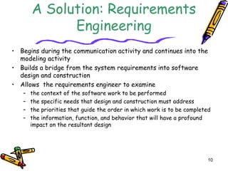 10 
A Solution: Requirements 
Engineering 
• Begins during the communication activity and continues into the 
modeling activity 
• Builds a bridge from the system requirements into software 
design and construction 
• Allows the requirements engineer to examine 
– the context of the software work to be performed 
– the specific needs that design and construction must address 
– the priorities that guide the order in which work is to be completed 
– the information, function, and behavior that will have a profound 
impact on the resultant design 
 