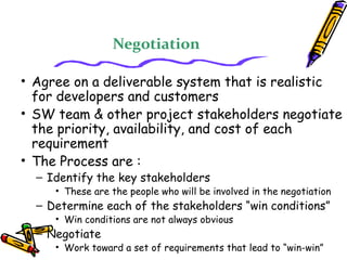 Negotiation 
• Agree on a deliverable system that is realistic 
for developers and customers 
• SW team & other project stakeholders negotiate 
the priority, availability, and cost of each 
requirement 
• The Process are : 
– Identify the key stakeholders 
• These are the people who will be involved in the negotiation 
– Determine each of the stakeholders “win conditions” 
• Win conditions are not always obvious 
– Negotiate 
• Work toward a set of requirements that lead to “win-win” 
 