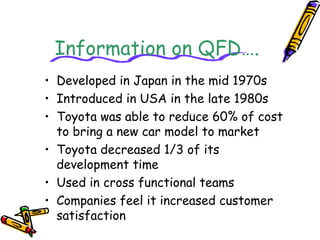 Information on QFD…. 
• Developed in Japan in the mid 1970s 
• Introduced in USA in the late 1980s 
• Toyota was able to reduce 60% of cost 
to bring a new car model to market 
• Toyota decreased 1/3 of its 
development time 
• Used in cross functional teams 
• Companies feel it increased customer 
satisfaction 
 