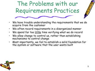5 
The Problems with our 
Requirements Practices 
• We have trouble understanding the requirements that we do 
acquire from the customer 
• We often record requirements in a disorganized manner 
• We spend far too little time verifying what we do record 
• We allow change to control us, rather than establishing 
mechanisms to control change 
• Most importantly, we fail to establish a solid foundation for 
the system or software that the user wants built 
 